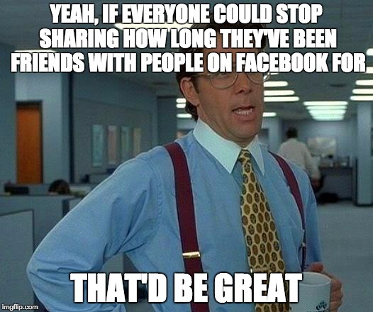 That Would Be Great | YEAH, IF EVERYONE COULD STOP SHARING HOW LONG THEY'VE BEEN FRIENDS WITH PEOPLE ON FACEBOOK FOR THAT'D BE GREAT | image tagged in memes,that would be great | made w/ Imgflip meme maker
