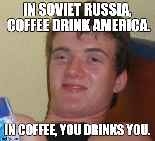 10 Guy | IN SOVIET RUSSIA, COFFEE DRINK AMERICA. IN COFFEE, YOU DRINKS YOU. | image tagged in memes,10 guy | made w/ Imgflip meme maker