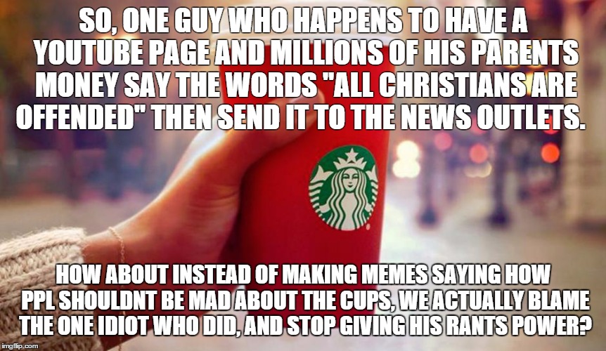 Starbucks red cup | SO, ONE GUY WHO HAPPENS TO HAVE A YOUTUBE PAGE AND MILLIONS OF HIS PARENTS MONEY SAY THE WORDS "ALL CHRISTIANS ARE OFFENDED" THEN SEND IT TO | image tagged in starbucks red cup | made w/ Imgflip meme maker