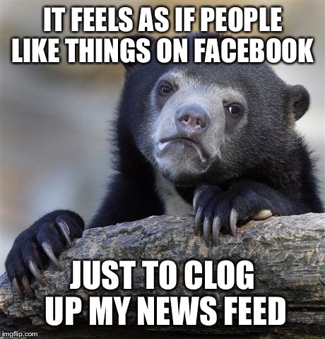Confession Bear Meme | IT FEELS AS IF PEOPLE LIKE THINGS ON FACEBOOK JUST TO CLOG UP MY NEWS FEED | image tagged in memes,confession bear | made w/ Imgflip meme maker