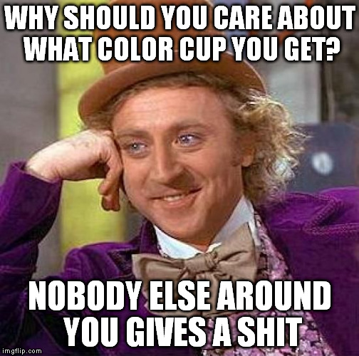 Creepy Condescending Wonka | WHY SHOULD YOU CARE ABOUT WHAT COLOR CUP YOU GET? NOBODY ELSE AROUND YOU GIVES A SHIT | image tagged in memes,creepy condescending wonka | made w/ Imgflip meme maker