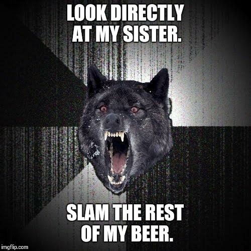 Insanity Wolf | LOOK DIRECTLY AT MY SISTER. SLAM THE REST OF MY BEER. | image tagged in memes,insanity wolf,AdviceAnimals | made w/ Imgflip meme maker