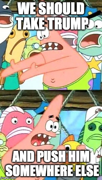 Put It Somewhere Else Patrick | WE SHOULD TAKE TRUMP AND PUSH HIM SOMEWHERE ELSE | image tagged in memes,put it somewhere else patrick | made w/ Imgflip meme maker