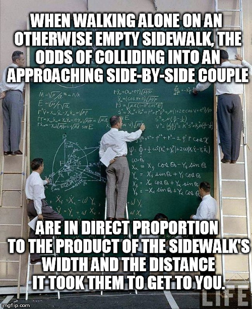 It happens to me all the time | WHEN WALKING ALONE ON AN OTHERWISE EMPTY SIDEWALK, THE ODDS OF COLLIDING INTO AN APPROACHING SIDE-BY-SIDE COUPLE ARE IN DIRECT PROPORTION TO | image tagged in science | made w/ Imgflip meme maker