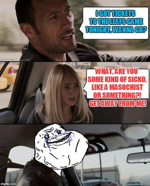 The Rock Forever Alone driving | I GOT TICKETS TO THE LEAFS GAME TONIGHT, WANNA GO? WHAT, ARE YOU SOME KIND OF SICKO, LIKE A MASOCHIST OR SOMETHING?!  GET AWAY FROM ME! | image tagged in the rock forever alone driving | made w/ Imgflip meme maker