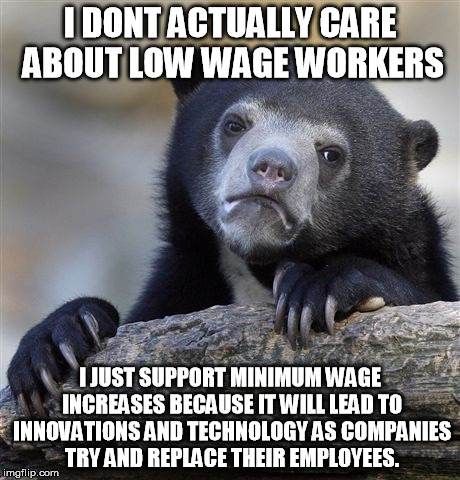 Confession Bear Meme | I DONT ACTUALLY CARE ABOUT LOW WAGE WORKERS I JUST SUPPORT MINIMUM WAGE INCREASES BECAUSE IT WILL LEAD TO INNOVATIONS AND TECHNOLOGY AS COMP | image tagged in memes,confession bear | made w/ Imgflip meme maker