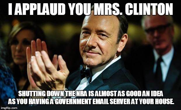 Kevin Spacey | I APPLAUD YOU MRS. CLINTON SHUTTING DOWN THE NRA IS ALMOST AS GOOD AN IDEA AS YOU HAVING A GOVERNMENT EMAIL SERVER AT YOUR HOUSE. | image tagged in kevin spacey | made w/ Imgflip meme maker