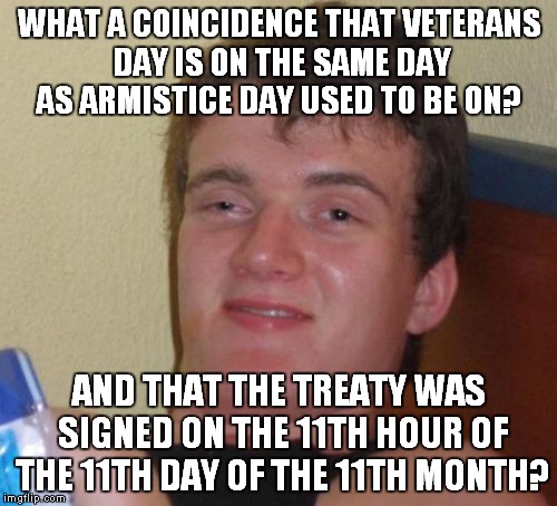 10 Guy Meme | WHAT A COINCIDENCE THAT VETERANS DAY IS ON THE SAME DAY AS ARMISTICE DAY USED TO BE ON? AND THAT THE TREATY WAS SIGNED ON THE 11TH HOUR OF T | image tagged in memes,10 guy | made w/ Imgflip meme maker