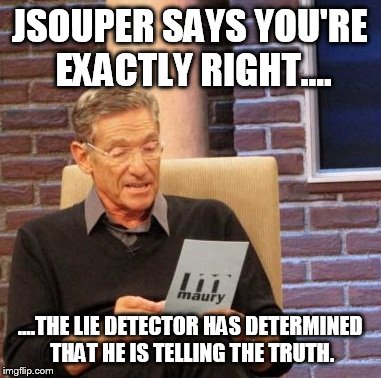 Maury Lie Detector Meme | JSOUPER SAYS YOU'RE EXACTLY RIGHT.... ....THE LIE DETECTOR HAS DETERMINED THAT HE IS TELLING THE TRUTH. | image tagged in memes,maury lie detector | made w/ Imgflip meme maker