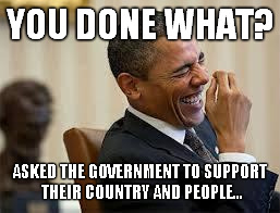 laughing obama | YOU DONE WHAT? ASKED THE GOVERNMENT TO SUPPORT THEIR COUNTRY AND PEOPLE... | image tagged in laughing obama | made w/ Imgflip meme maker