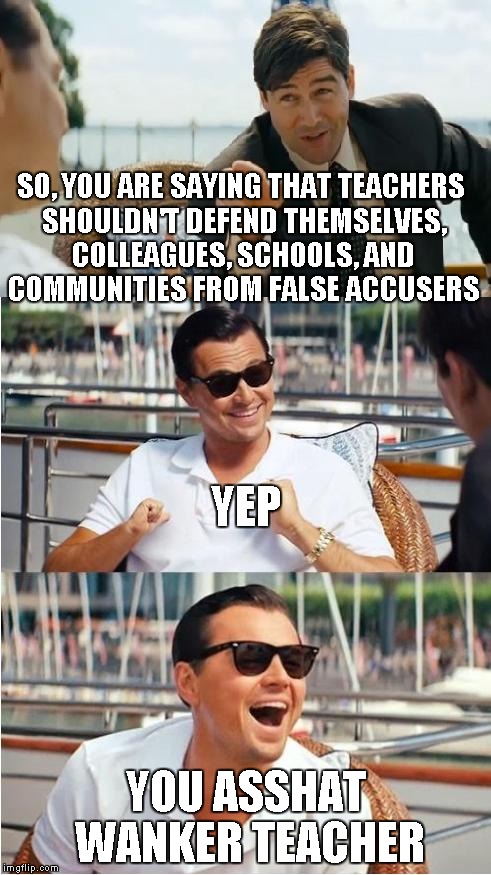 Leonardo Dicaprio Wolf Of Wall Street V2 | SO, YOU ARE SAYING THAT TEACHERS SHOULDN'T DEFEND THEMSELVES, COLLEAGUES, SCHOOLS, AND COMMUNITIES FROM FALSE ACCUSERS YOU ASSHAT WANKER TEA | image tagged in leonardo dicaprio wolf of wall street v2 | made w/ Imgflip meme maker