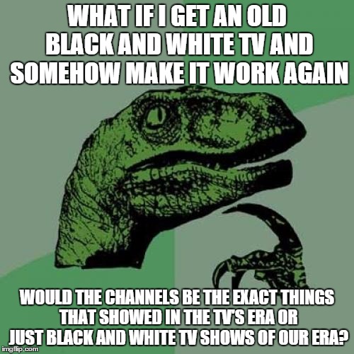 Philosoraptor | WHAT IF I GET AN OLD BLACK AND WHITE TV AND SOMEHOW MAKE IT WORK AGAIN WOULD THE CHANNELS BE THE EXACT THINGS THAT SHOWED IN THE TV'S ERA OR | image tagged in memes,philosoraptor | made w/ Imgflip meme maker