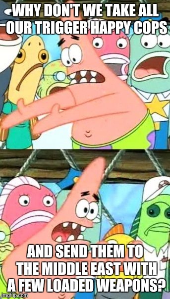 Put It Somewhere Else Patrick Meme | WHY DON'T WE TAKE ALL OUR TRIGGER HAPPY COPS AND SEND THEM TO THE MIDDLE EAST WITH A FEW LOADED WEAPONS? | image tagged in memes,put it somewhere else patrick | made w/ Imgflip meme maker