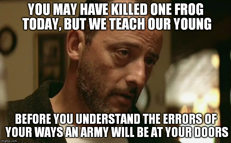My thoughts and prayers go to the Parisians  | YOU MAY HAVE KILLED ONE FROG TODAY, BUT WE TEACH OUR YOUNG BEFORE YOU UNDERSTAND THE ERRORS OF YOUR WAYS AN ARMY WILL BE AT YOUR DOORS | image tagged in frogs,france,terrorist,paris,original meme,jean reno warning | made w/ Imgflip meme maker