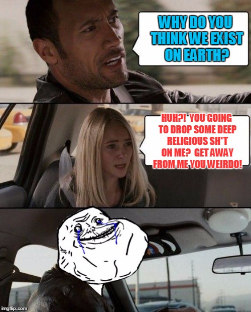 The Rock Forever Alone driving | WHY DO YOU THINK WE EXIST ON EARTH? HUH?!  YOU GOING TO DROP SOME DEEP RELIGIOUS SH*T ON ME?  GET AWAY FROM ME YOU WEIRDO! | image tagged in the rock forever alone driving | made w/ Imgflip meme maker