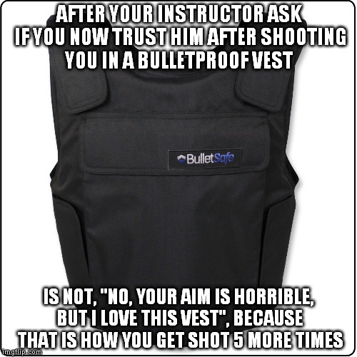 The response you shouldn't give | AFTER YOUR INSTRUCTOR ASK IF YOU NOW TRUST HIM AFTER SHOOTING YOU IN A BULLETPROOF VEST IS NOT, "NO, YOUR AIM IS HORRIBLE, BUT I LOVE THIS V | image tagged in military,training day,first day of school,gun,safety | made w/ Imgflip meme maker