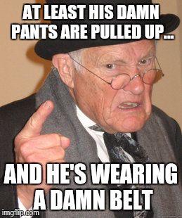 Back In My Day Meme | AT LEAST HIS DAMN PANTS ARE PULLED UP... AND HE'S WEARING A DAMN BELT | image tagged in memes,back in my day | made w/ Imgflip meme maker
