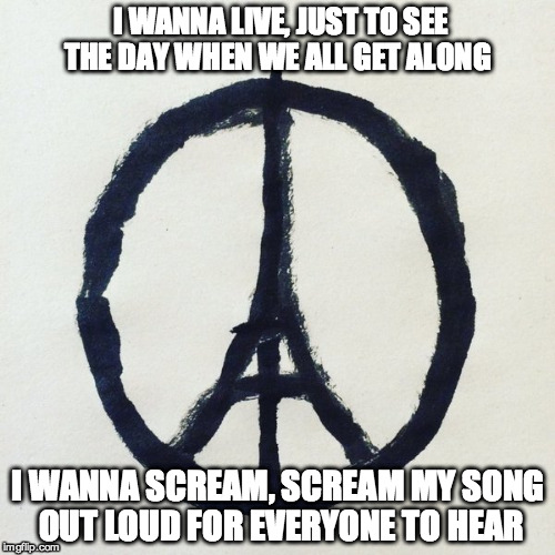 Peace for Paris | I WANNA LIVE, JUST TO SEE THE DAY WHEN WE ALL GET ALONG I WANNA SCREAM, SCREAM MY SONG OUT LOUD FOR EVERYONE TO HEAR | image tagged in peace,paris,sad,terrorism,tragedy,remember | made w/ Imgflip meme maker