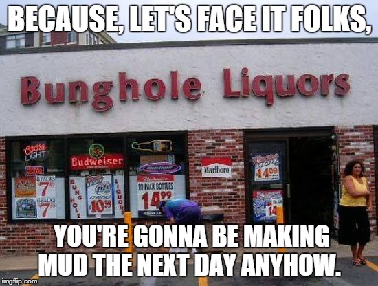 Bud Mud. | BECAUSE, LET'S FACE IT FOLKS, YOU'RE GONNA BE MAKING MUD THE NEXT DAY ANYHOW. | image tagged in alcohol,liquor,bunghole | made w/ Imgflip meme maker