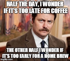 Ron Swanson | HALF THE DAY, I WONDER IF IT'S TOO LATE FOR COFFEE THE OTHER HALF I WONDER IF IT'S TOO EARLY FOR A HOME BREW | image tagged in memes,ron swanson | made w/ Imgflip meme maker