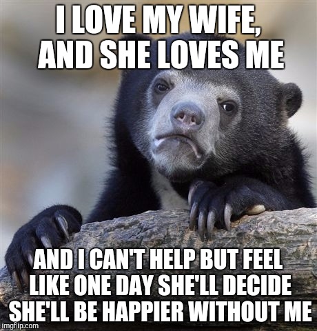 Confession Bear Meme | I LOVE MY WIFE, AND SHE LOVES ME AND I CAN'T HELP BUT FEEL LIKE ONE DAY SHE'LL DECIDE SHE'LL BE HAPPIER WITHOUT ME | image tagged in memes,confession bear,AdviceAnimals | made w/ Imgflip meme maker