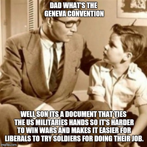 Father and Son | DAD WHAT'S THE GENEVA CONVENTION WELL SON ITS A DOCUMENT THAT TIES THE US MILITARIES HANDS SO IT'S HARDER TO WIN WARS AND MAKES IT EASIER FO | image tagged in father and son | made w/ Imgflip meme maker