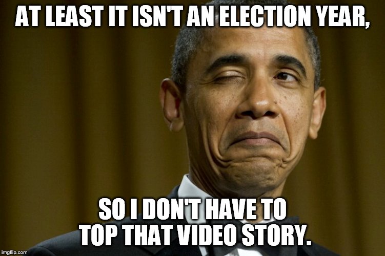 AT LEAST IT ISN'T AN ELECTION YEAR, SO I DON'T HAVE TO TOP THAT VIDEO STORY. | made w/ Imgflip meme maker