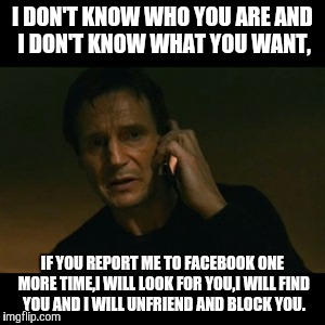 Liam Neeson Taken Meme | I DON'T KNOW WHO YOU ARE
AND I DON'T KNOW WHAT YOU WANT, IF YOU REPORT ME TO FACEBOOK ONE MORE TIME,I WILL LOOK FOR YOU,I WILL FIND YOU AND  | image tagged in memes,liam neeson taken | made w/ Imgflip meme maker