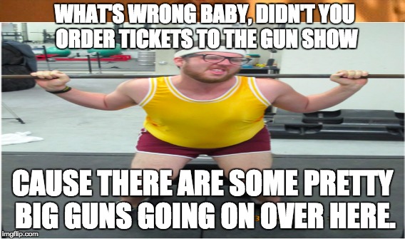 Gun Show | WHAT'S WRONG BABY, DIDN'T YOU ORDER TICKETS TO THE GUN SHOW CAUSE THERE ARE SOME PRETTY BIG GUNS GOING ON OVER HERE. | image tagged in weight lifting | made w/ Imgflip meme maker