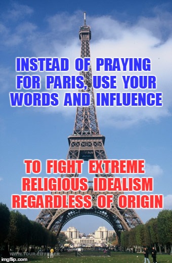 Pray for Paris | INSTEAD  OF  PRAYING  FOR  PARIS,  USE  YOUR  WORDS  AND  INFLUENCE TO  FIGHT  EXTREME  RELIGIOUS  IDEALISM  REGARDLESS  OF  ORIGIN | image tagged in pray for paris | made w/ Imgflip meme maker