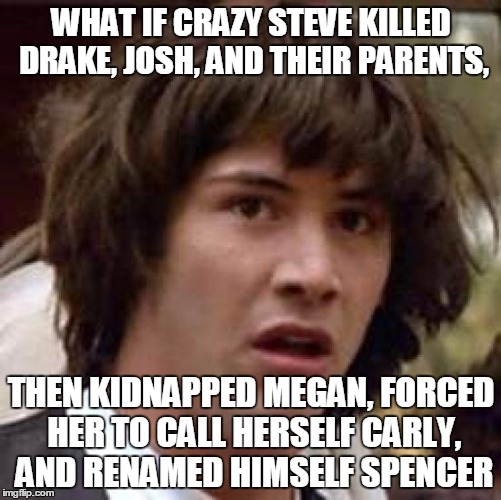 Conspiracy Keanu Meme | WHAT IF CRAZY STEVE KILLED DRAKE, JOSH, AND THEIR PARENTS, THEN KIDNAPPED MEGAN, FORCED HER TO CALL HERSELF CARLY, AND RENAMED HIMSELF SPENC | image tagged in memes,conspiracy keanu | made w/ Imgflip meme maker