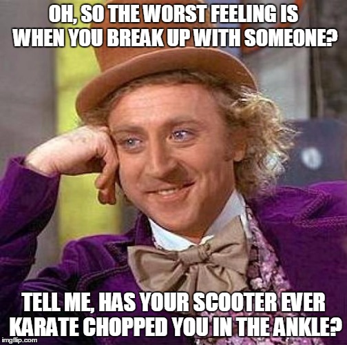 Creepy Condescending Wonka Meme | OH, SO THE WORST FEELING IS WHEN YOU BREAK UP WITH SOMEONE? TELL ME, HAS YOUR SCOOTER EVER KARATE CHOPPED YOU IN THE ANKLE? | image tagged in memes,creepy condescending wonka | made w/ Imgflip meme maker