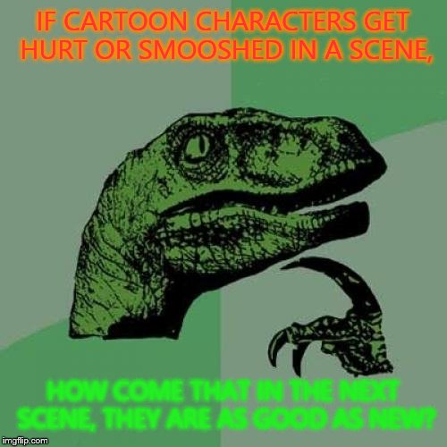 Philosoraptor Meme | IF CARTOON CHARACTERS GET HURT OR SMOOSHED IN A SCENE, HOW COME THAT IN THE NEXT SCENE, THEY ARE AS GOOD AS NEW? | image tagged in memes,philosoraptor | made w/ Imgflip meme maker