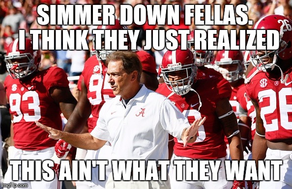 SIMMER DOWN FELLAS.  I THINK THEY JUST REALIZED THIS AIN'T WHAT THEY WANT | image tagged in alabama,nick saban | made w/ Imgflip meme maker