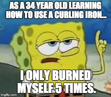 I'll Have You Know Spongebob Meme | AS A 34 YEAR OLD LEARNING HOW TO USE A CURLING IRON... I ONLY BURNED MYSELF 5 TIMES. | image tagged in memes,ill have you know spongebob,TrollXChromosomes | made w/ Imgflip meme maker