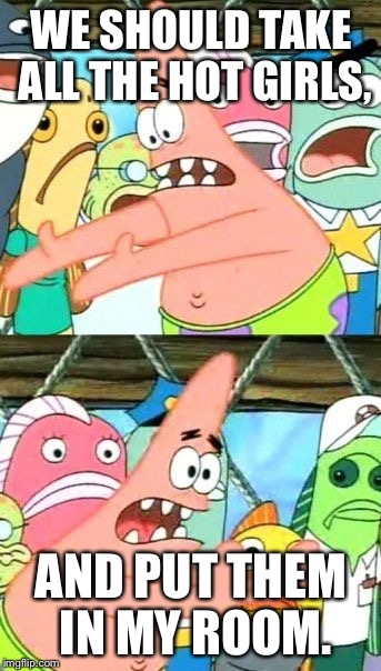 Put It Somewhere Else Patrick | WE SHOULD TAKE ALL THE HOT GIRLS, AND PUT THEM IN MY ROOM. | image tagged in memes,put it somewhere else patrick | made w/ Imgflip meme maker