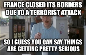 So I Guess You Can Say Things Are Getting Pretty Serious | FRANCE CLOSED ITS BORDERS DUE TO A TERRORIST ATTACK SO I GUESS YOU CAN SAY THINGS ARE GETTING PRETTY SERIOUS | image tagged in memes,so i guess you can say things are getting pretty serious | made w/ Imgflip meme maker
