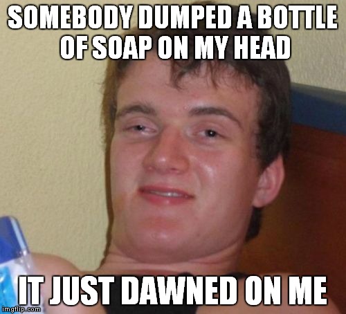 10 Guy Meme | SOMEBODY DUMPED A BOTTLE OF SOAP ON MY HEAD IT JUST DAWNED ON ME | image tagged in memes,10 guy | made w/ Imgflip meme maker