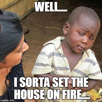 Third World Skeptical Kid | WELL.... I SORTA SET THE HOUSE ON FIRE.... | image tagged in memes,third world skeptical kid | made w/ Imgflip meme maker