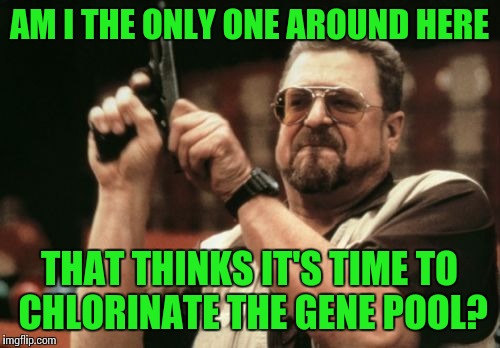 Am I The Only One Around Here Meme | AM I THE ONLY ONE AROUND HERE THAT THINKS IT'S TIME TO CHLORINATE THE GENE POOL? | image tagged in memes,am i the only one around here | made w/ Imgflip meme maker