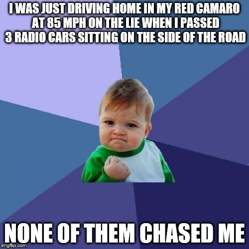 Success Kid Meme | I WAS JUST DRIVING HOME IN MY RED CAMARO AT 85 MPH ON THE LIE WHEN I PASSED 3 RADIO CARS SITTING ON THE SIDE OF THE ROAD NONE OF THEM CHASED | image tagged in memes,success kid | made w/ Imgflip meme maker