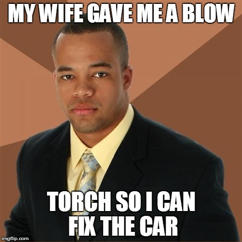 Successful Black Man Meme | MY WIFE GAVE ME A BLOW TORCH SO I CAN FIX THE CAR | image tagged in memes,successful black man | made w/ Imgflip meme maker