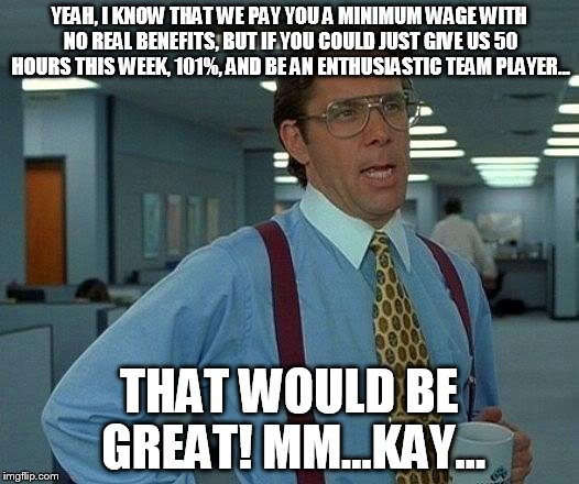 That Would Be Great Meme | YEAH, I KNOW THAT WE PAY YOU A MINIMUM WAGE WITH NO REAL BENEFITS, BUT IF YOU COULD JUST GIVE US 50 HOURS THIS WEEK, 101%, AND BE AN ENTHUSI | image tagged in memes,that would be great | made w/ Imgflip meme maker