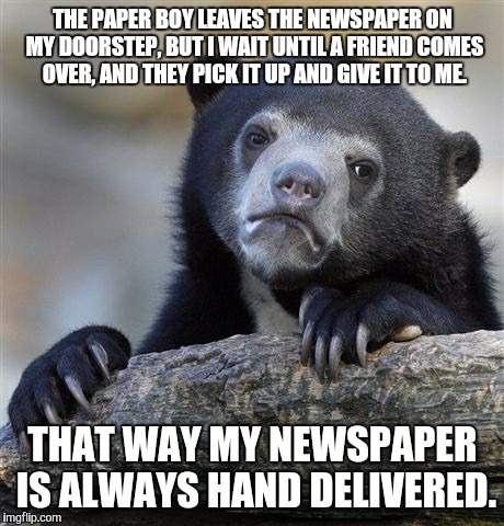 Confession Bear | THE PAPER BOY LEAVES THE NEWSPAPER ON MY DOORSTEP, BUT I WAIT UNTIL A FRIEND COMES OVER, AND THEY PICK IT UP AND GIVE IT TO ME. THAT WAY MY  | image tagged in memes,confession bear | made w/ Imgflip meme maker
