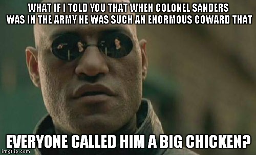 Matrix Morpheus Meme | WHAT IF I TOLD YOU THAT WHEN COLONEL SANDERS WAS IN THE ARMY HE WAS SUCH AN ENORMOUS COWARD THAT EVERYONE CALLED HIM A BIG CHICKEN? | image tagged in memes,matrix morpheus | made w/ Imgflip meme maker