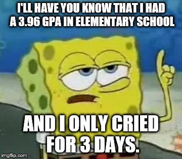 Seriously. | I'LL HAVE YOU KNOW THAT I HAD A 3.96 GPA IN ELEMENTARY SCHOOL AND I ONLY CRIED FOR 3 DAYS. | image tagged in memes,ill have you know spongebob | made w/ Imgflip meme maker