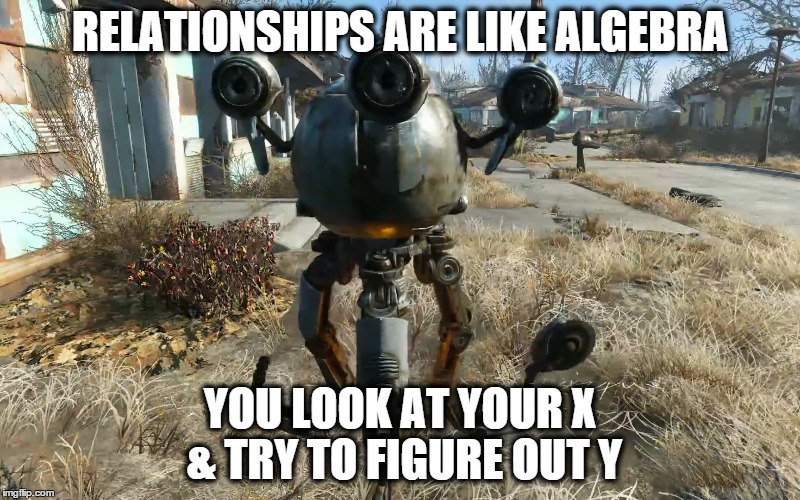 Codsworth on Relationships | RELATIONSHIPS ARE LIKE ALGEBRA YOU LOOK AT YOUR X & TRY TO FIGURE OUT Y | image tagged in fallout 4 | made w/ Imgflip meme maker