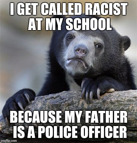 I actually do... | I GET CALLED RACIST AT MY SCHOOL BECAUSE MY FATHER IS A POLICE OFFICER | image tagged in memes,confession bear,racist,police | made w/ Imgflip meme maker