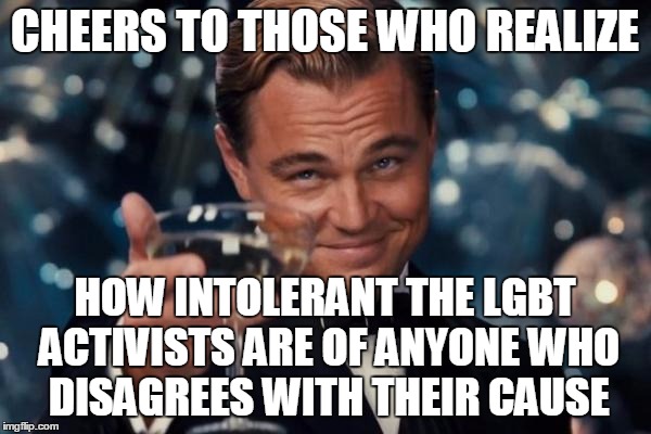 Leonardo Dicaprio Cheers Meme | CHEERS TO THOSE WHO REALIZE HOW INTOLERANT THE LGBT ACTIVISTS ARE OF ANYONE WHO DISAGREES WITH THEIR CAUSE | image tagged in memes,leonardo dicaprio cheers | made w/ Imgflip meme maker