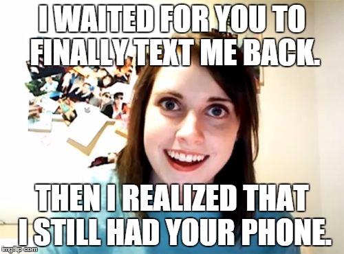 Overly Attached Girlfriend Meme | I WAITED FOR YOU TO FINALLY TEXT ME BACK. THEN I REALIZED THAT I STILL HAD YOUR PHONE. | image tagged in memes,overly attached girlfriend | made w/ Imgflip meme maker